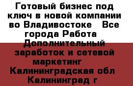 Готовый бизнес под ключ в новой компании во Владивостоке - Все города Работа » Дополнительный заработок и сетевой маркетинг   . Калининградская обл.,Калининград г.